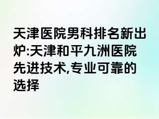 天津医院男科排名新出炉:天津和平九洲医院先进技术,专业可靠的选择