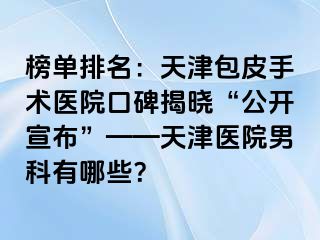 榜单排名：天津包皮手术医院口碑揭晓“公开宣布”——天津医院男科有哪些？