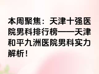 本周聚焦：天津十强医院男科排行榜——天津和平九洲医院男科实力解析！