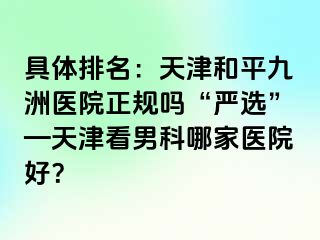 具体排名：天津和平九洲医院正规吗“严选”—天津看男科哪家医院好？