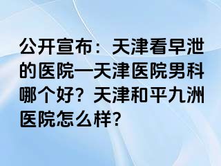 公开宣布：天津看早泄的医院—天津医院男科哪个好？天津和平九洲医院怎么样？