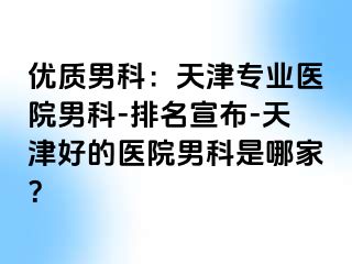 优质男科：天津专业医院男科-排名宣布-天津好的医院男科是哪家？