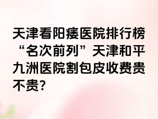 天津看阳痿医院排行榜“名次前列”天津和平九洲医院割包皮收费贵不贵？