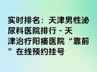 实时排名：天津男性泌尿科医院排行 - 天津治疗阳痿医院“靠前”在线预约挂号