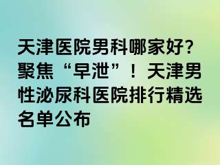 天津医院男科哪家好？聚焦“早泄”！天津男性泌尿科医院排行精选名单公布