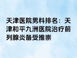 天津医院男科排名：天津和平九洲医院治疗前列腺炎备受推崇