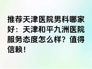 推荐天津医院男科哪家好：天津和平九洲医院服务态度怎么样？值得信赖！