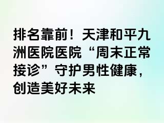 排名靠前！天津和平九洲医院医院“周末正常接诊”守护男性健康，创造美好未来