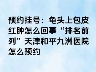 预约挂号：龟头上包皮红肿怎么回事“排名前列”天津和平九洲医院怎么预约