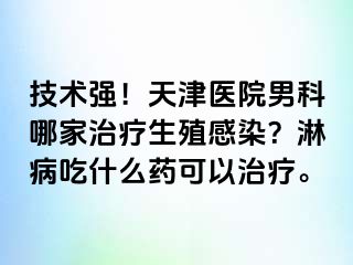 技术强！天津医院男科哪家治疗生殖感染？淋病吃什么药可以治疗。