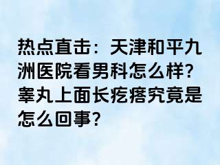 热点直击：天津和平九洲医院看男科怎么样？睾丸上面长疙瘩究竟是怎么回事？