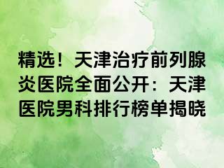 精选！天津治疗前列腺炎医院全面公开：天津医院男科排行榜单揭晓