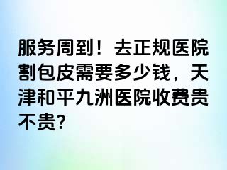 服务周到！去正规医院割包皮需要多少钱，天津和平九洲医院收费贵不贵？