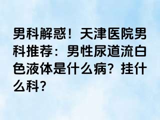 男科解惑！天津医院男科推荐：男性尿道流白色液体是什么病？挂什么科？