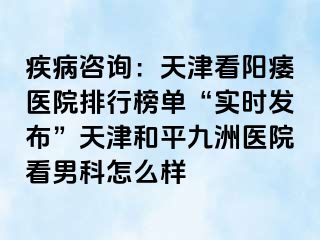 疾病咨询：天津看阳痿医院排行榜单“实时发布”天津和平九洲医院看男科怎么样