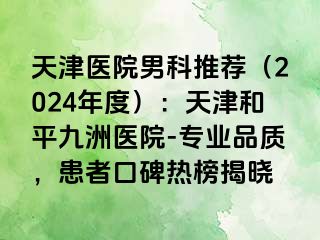 天津医院男科推荐（2024年度）：天津和平九洲医院-专业品质，患者口碑热榜揭晓