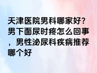 天津医院男科哪家好？男下面尿时疼怎么回事，男性泌尿科疾病推荐哪个好