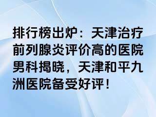 排行榜出炉：天津治疗前列腺炎评价高的医院男科揭晓，天津和平九洲医院备受好评！