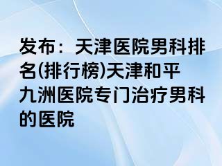 发布：天津医院男科排名(排行榜)天津和平九洲医院专门治疗男科的医院