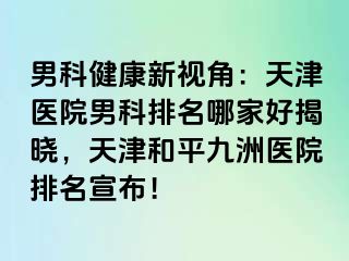 男科健康新视角：天津医院男科排名哪家好揭晓，天津和平九洲医院排名宣布！