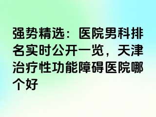 强势精选：医院男科排名实时公开一览，天津治疗性功能障碍医院哪个好