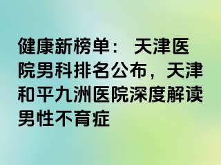 健康新榜单： 天津医院男科排名公布，天津和平九洲医院深度解读男性不育症