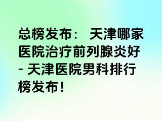 总榜发布： 天津哪家医院治疗前列腺炎好 - 天津医院男科排行榜发布！