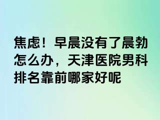 焦虑！早晨没有了晨勃怎么办，天津医院男科排名靠前哪家好呢