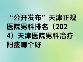 “公开发布”天津正规医院男科排名（2024）天津医院男科治疗阳痿哪个好