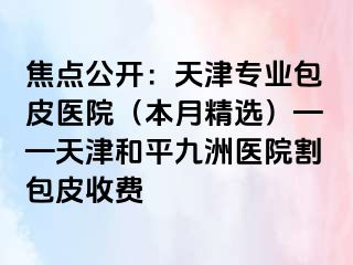 焦点公开：天津专业包皮医院（本月精选）——天津和平九洲医院割包皮收费