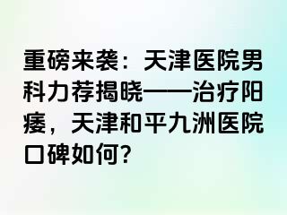 重磅来袭：天津医院男科力荐揭晓——治疗阳痿，天津和平九洲医院口碑如何？