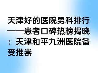 天津好的医院男科排行——患者口碑热榜揭晓：天津和平九洲医院备受推崇