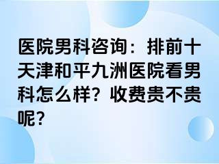 医院男科咨询：排前十天津和平九洲医院看男科怎么样？收费贵不贵呢？