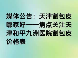 媒体公告：天津割包皮哪家好——焦点关注天津和平九洲医院割包皮价格表