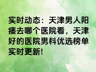 实时动态：天津男人阳痿去哪个医院看，天津好的医院男科优选榜单实时更新!