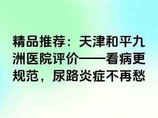 精品推荐：天津和平九洲医院评价——看病更规范，尿路炎症不再愁