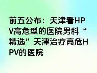 前五公布：天津看HPV高危型的医院男科“精选”天津治疗高危HPV的医院