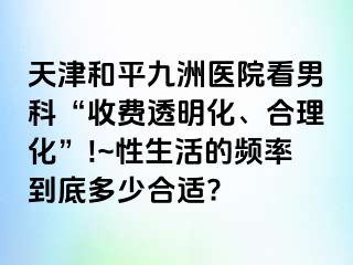 天津和平九洲医院看男科“收费透明化、合理化”!~性生活的频率到底多少合适?