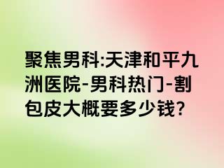 聚焦男科:天津和平九洲医院-男科热门-割包皮大概要多少钱?