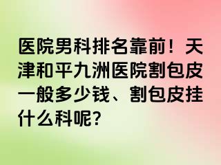 医院男科排名靠前！天津和平九洲医院割包皮一般多少钱、割包皮挂什么科呢？