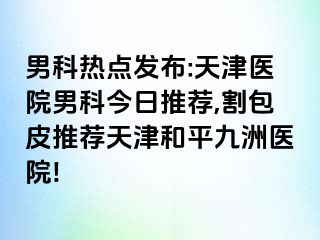 男科热点发布:天津医院男科今日推荐,割包皮推荐天津和平九洲医院!