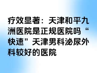 疗效显著：天津和平九洲医院是正规医院吗“快速”天津男科泌尿外科较好的医院