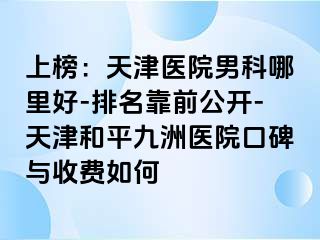 上榜：天津医院男科哪里好-排名靠前公开-天津和平九洲医院口碑与收费如何