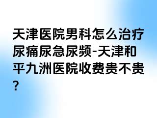 天津医院男科怎么治疗尿痛尿急尿频-天津和平九洲医院收费贵不贵？