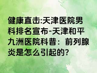 健康直击:天津医院男科排名宣布-天津和平九洲医院科普：前列腺炎是怎么引起的?