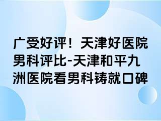 广受好评！天津好医院男科评比-天津和平九洲医院看男科铸就口碑