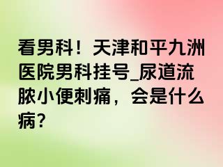 看男科！天津和平九洲医院男科挂号_尿道流脓小便刺痛，会是什么病？