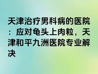 天津治疗男科病的医院：应对龟头上肉粒，天津和平九洲医院专业解决