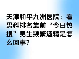 天津和平九洲医院：看男科排名靠前“今日热搜”男生频繁遗精是怎么回事?