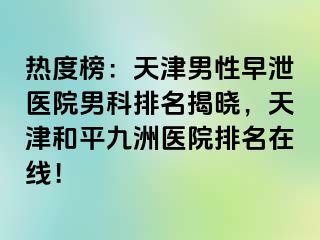 热度榜：天津男性早泄医院男科排名揭晓，天津和平九洲医院排名在线！